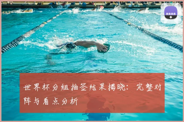 世界杯分组抽签结果揭晓：完整对阵与看点分析