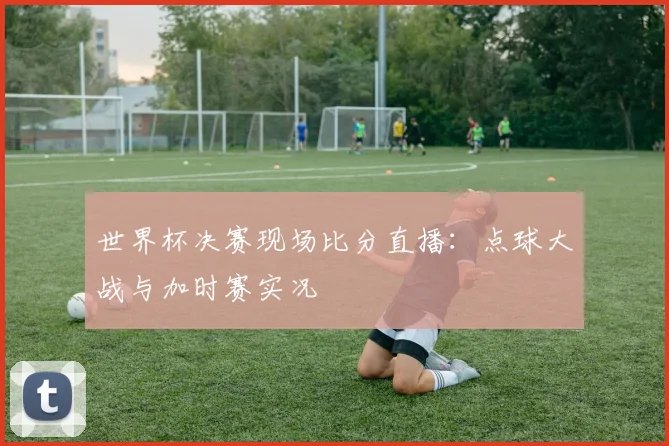 世界杯决赛现场比分直播：点球大战与加时赛实况