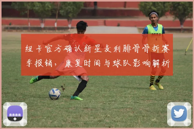 纽卡官方确认新星麦利腓骨骨折赛季报销，康复时间与球队影响解析