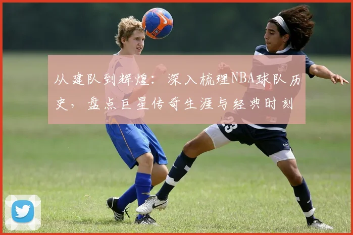 从建队到辉煌：深入梳理NBA球队历史，盘点巨星传奇生涯与经典时刻