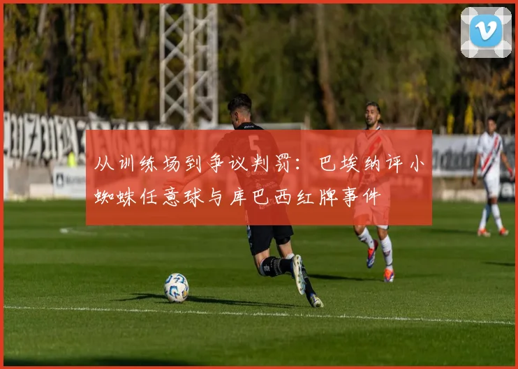 从训练场到争议判罚：巴埃纳评小蜘蛛任意球与库巴西红牌事件
