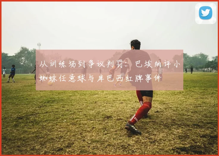 从训练场到争议判罚：巴埃纳评小蜘蛛任意球与库巴西红牌事件