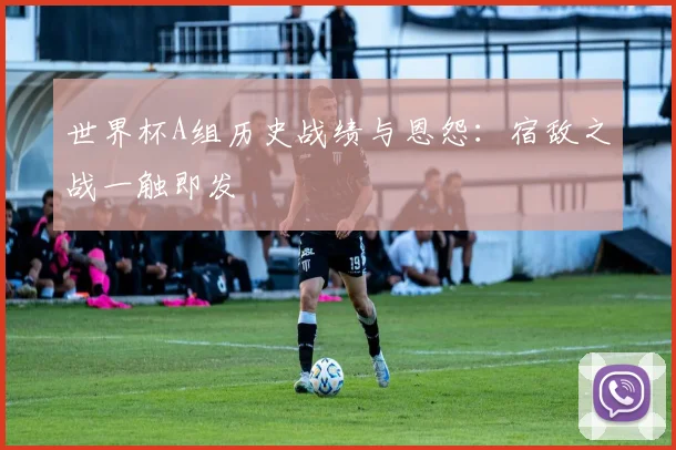 世界杯A组历史战绩与恩怨：宿敌之战一触即发