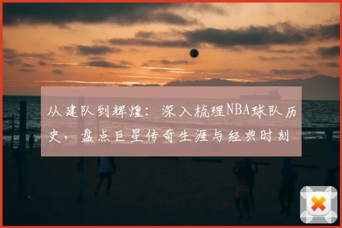 从建队到辉煌：深入梳理NBA球队历史，盘点巨星传奇生涯与经典时刻