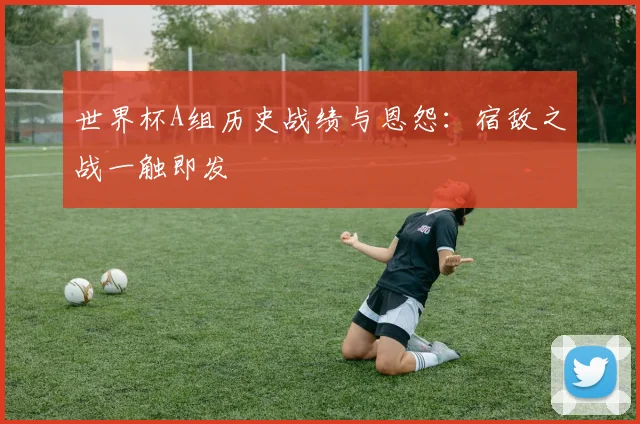 世界杯A组历史战绩与恩怨：宿敌之战一触即发