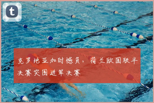 克罗地亚加时憾负,荷兰欧国联半决赛突围进军决赛