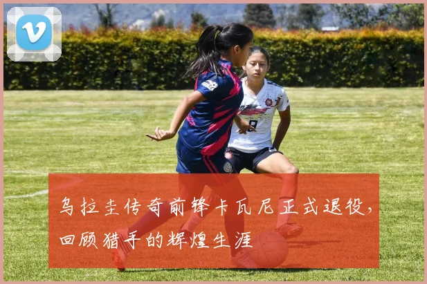 乌拉圭传奇前锋卡瓦尼正式退役，回顾猎手的辉煌生涯